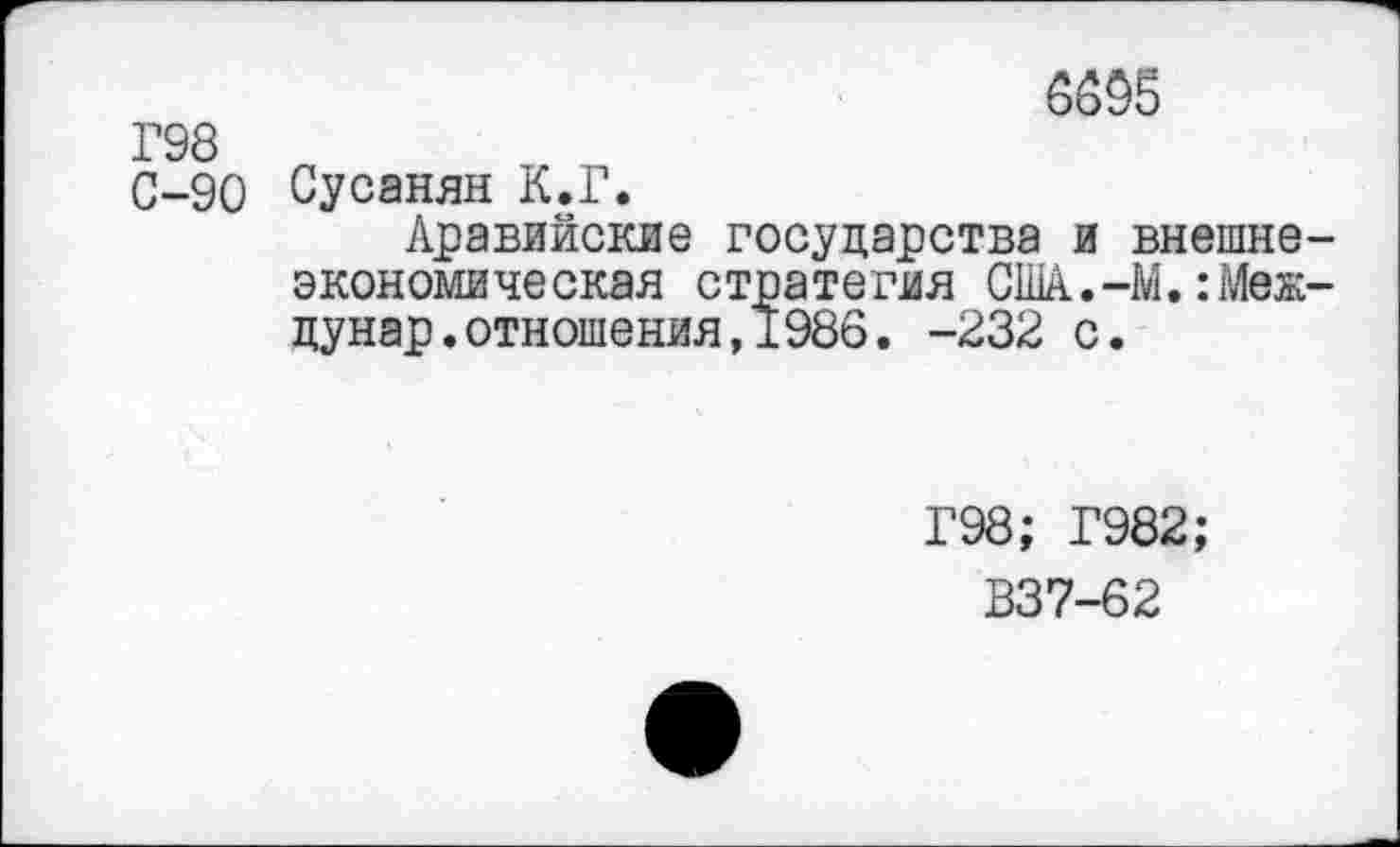 ﻿6695
Г98
С-90 Сусанян К.Г.
Аравийские государства и внешне экономическая стратегия США.-М.:Меж дунар.отношения,1986. -232 с.
Г98; Г982;
В37-62